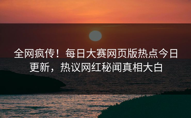 全网疯传！每日大赛网页版热点今日更新，热议网红秘闻真相大白