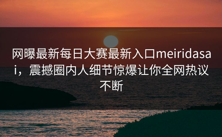 网曝最新每日大赛最新入口meiridasai，震撼圈内人细节惊爆让你全网热议不断