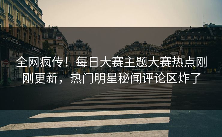 全网疯传！每日大赛主题大赛热点刚刚更新，热门明星秘闻评论区炸了
