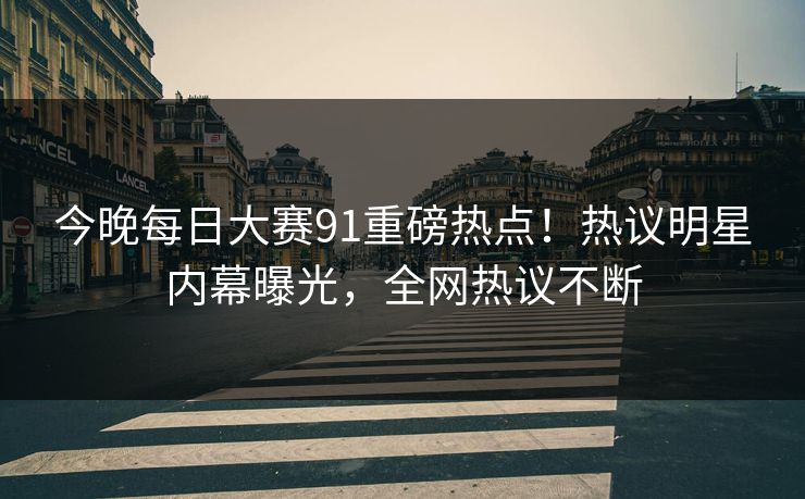 今晚每日大赛91重磅热点！热议明星内幕曝光，全网热议不断