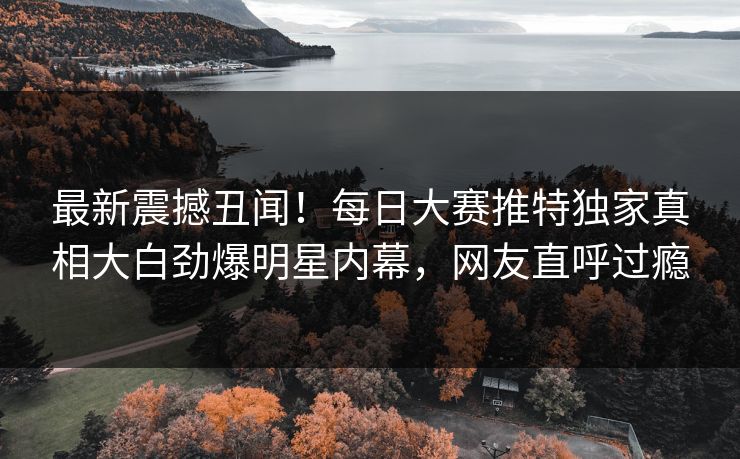 最新震撼丑闻！每日大赛推特独家真相大白劲爆明星内幕，网友直呼过瘾