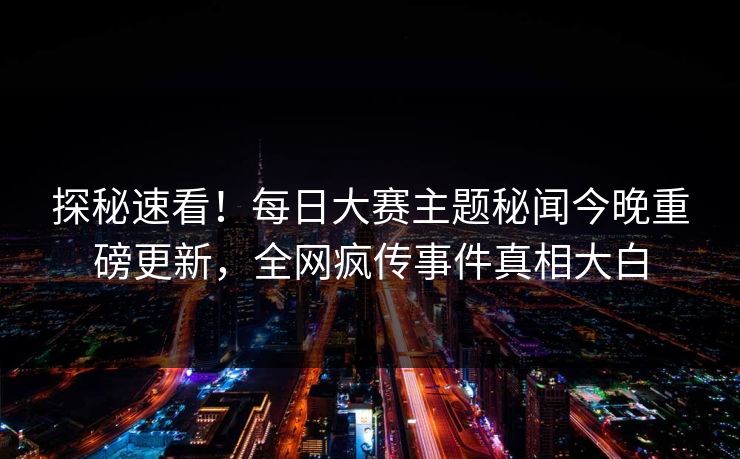 探秘速看！每日大赛主题秘闻今晚重磅更新，全网疯传事件真相大白