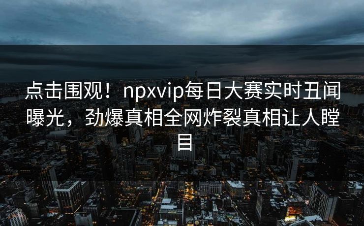 点击围观！npxvip每日大赛实时丑闻曝光，劲爆真相全网炸裂真相让人瞠目