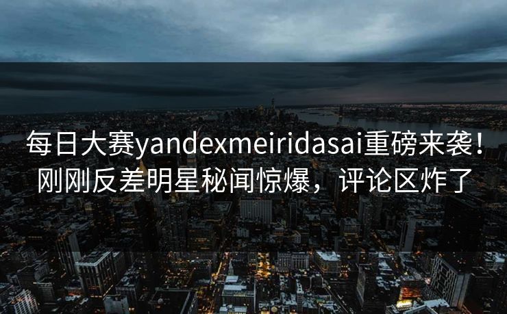 每日大赛yandexmeiridasai重磅来袭！刚刚反差明星秘闻惊爆，评论区炸了