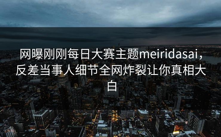 网曝刚刚每日大赛主题meiridasai，反差当事人细节全网炸裂让你真相大白