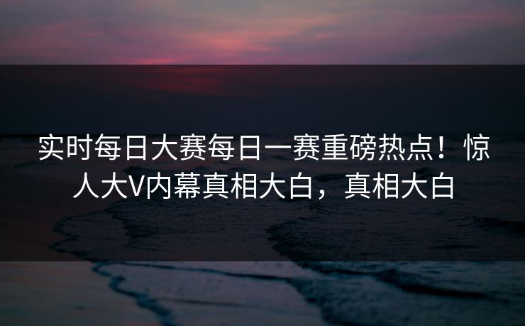 实时每日大赛每日一赛重磅热点！惊人大V内幕真相大白，真相大白