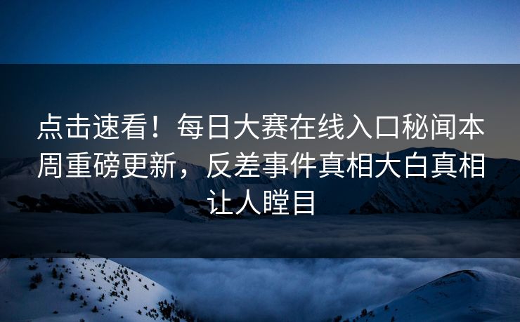 点击速看！每日大赛在线入口秘闻本周重磅更新，反差事件真相大白真相让人瞠目