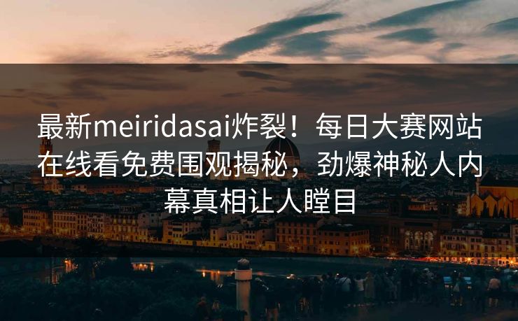 最新meiridasai炸裂！每日大赛网站在线看免费围观揭秘，劲爆神秘人内幕真相让人瞠目