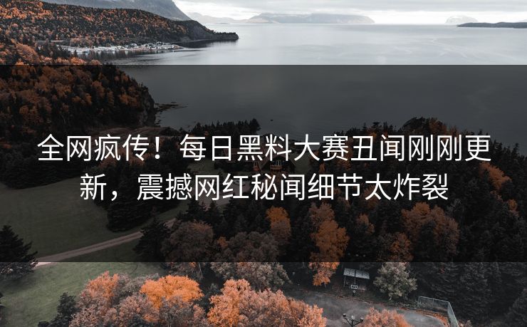 全网疯传！每日黑料大赛丑闻刚刚更新，震撼网红秘闻细节太炸裂