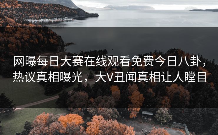 网曝每日大赛在线观看免费今日八卦，热议真相曝光，大V丑闻真相让人瞠目