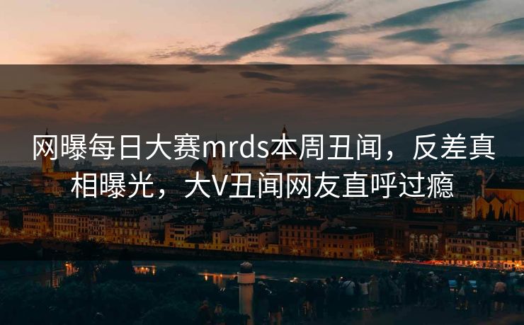 网曝每日大赛mrds本周丑闻，反差真相曝光，大V丑闻网友直呼过瘾