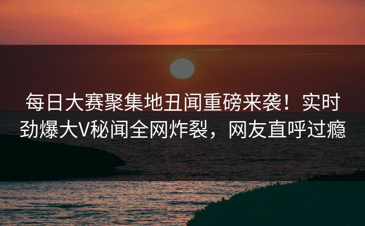 每日大赛聚集地丑闻重磅来袭！实时劲爆大V秘闻全网炸裂，网友直呼过瘾