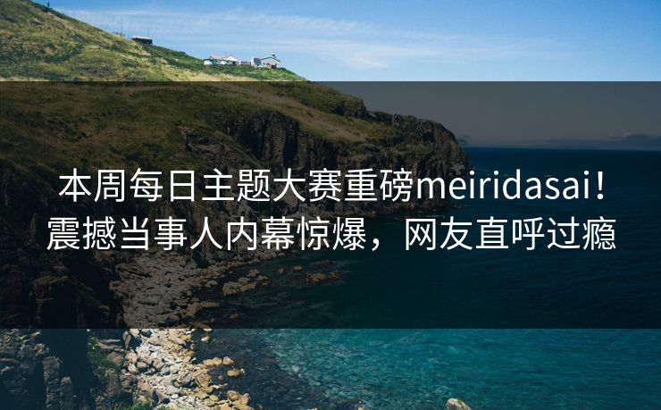 本周每日主题大赛重磅meiridasai！震撼当事人内幕惊爆，网友直呼过瘾