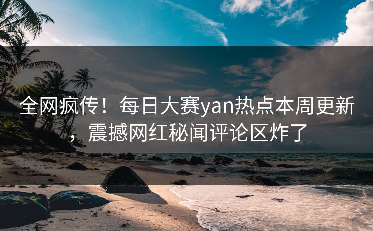 全网疯传！每日大赛yan热点本周更新，震撼网红秘闻评论区炸了