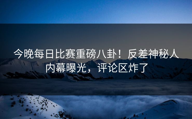 今晚每日比赛重磅八卦！反差神秘人内幕曝光，评论区炸了