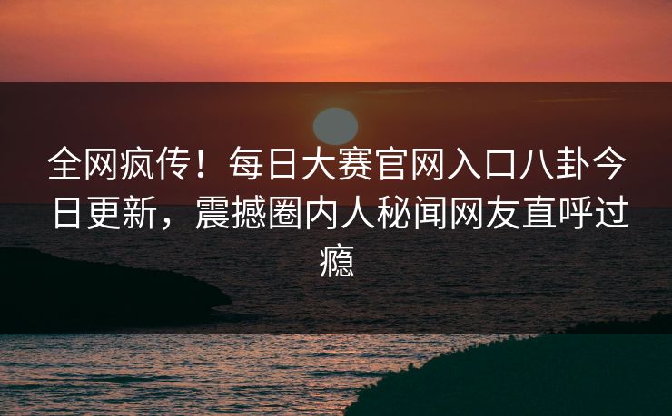 全网疯传！每日大赛官网入口八卦今日更新，震撼圈内人秘闻网友直呼过瘾
