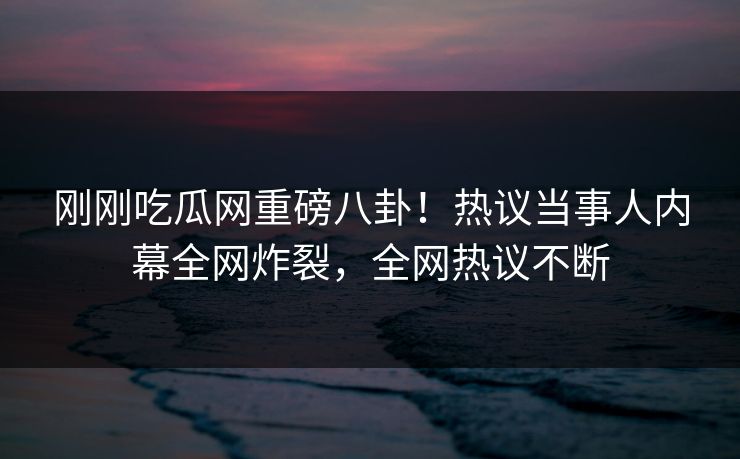 刚刚吃瓜网重磅八卦！热议当事人内幕全网炸裂，全网热议不断