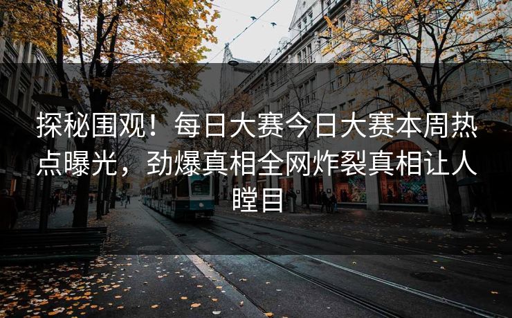 探秘围观！每日大赛今日大赛本周热点曝光，劲爆真相全网炸裂真相让人瞠目