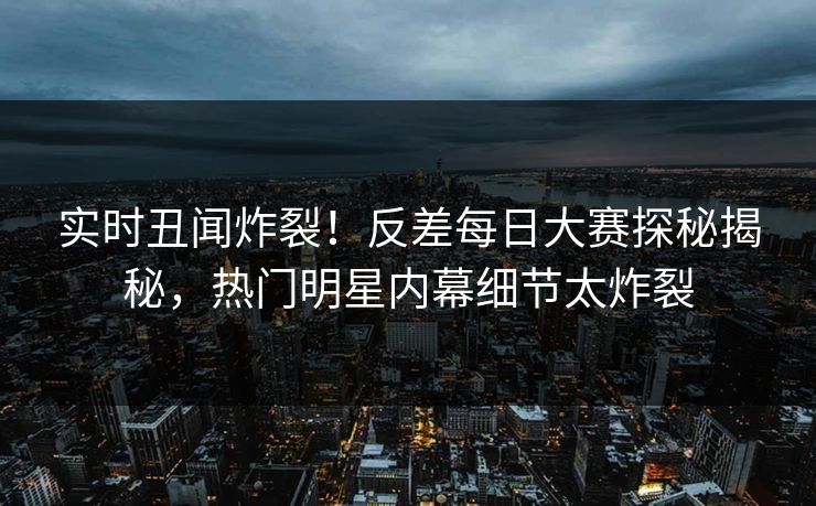 实时丑闻炸裂！反差每日大赛探秘揭秘，热门明星内幕细节太炸裂