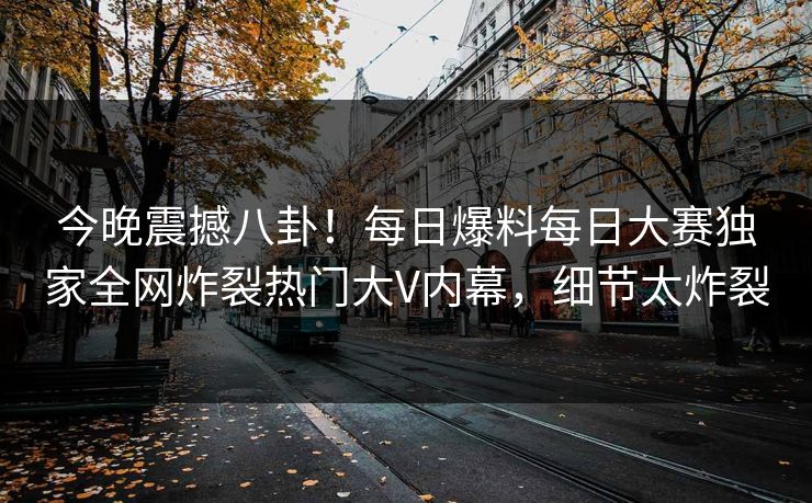 今晚震撼八卦！每日爆料每日大赛独家全网炸裂热门大V内幕，细节太炸裂