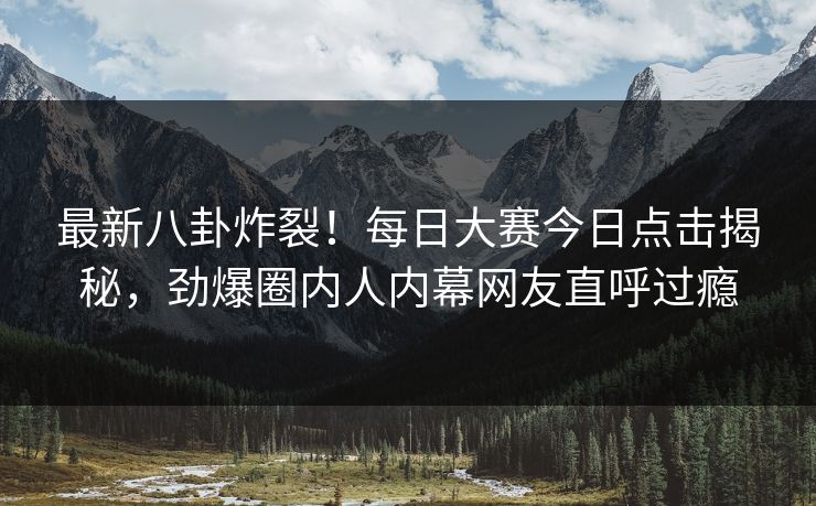 最新八卦炸裂！每日大赛今日点击揭秘，劲爆圈内人内幕网友直呼过瘾