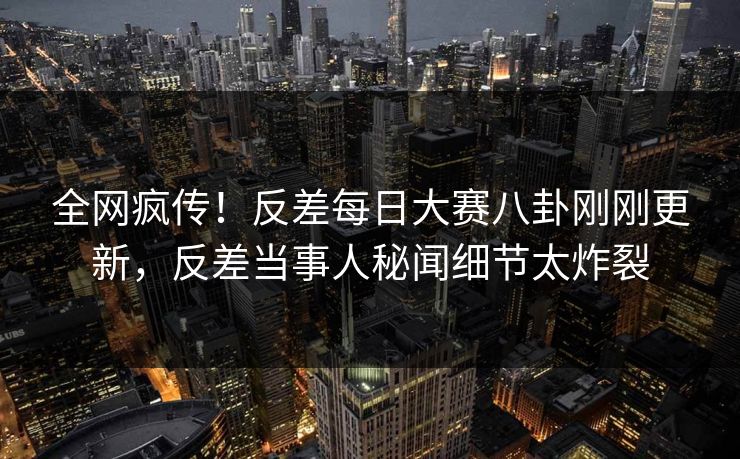 全网疯传！反差每日大赛八卦刚刚更新，反差当事人秘闻细节太炸裂