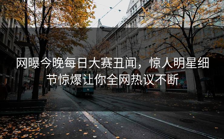 网曝今晚每日大赛丑闻，惊人明星细节惊爆让你全网热议不断
