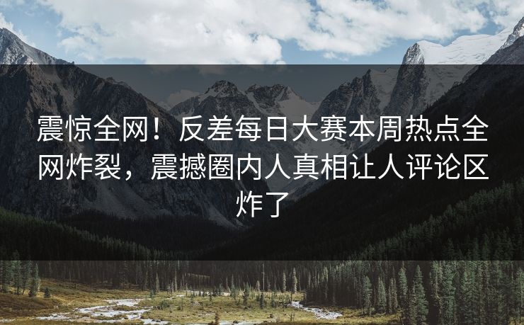 震惊全网！反差每日大赛本周热点全网炸裂，震撼圈内人真相让人评论区炸了