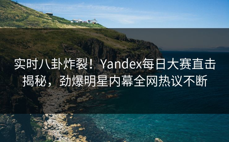 实时八卦炸裂！Yandex每日大赛直击揭秘，劲爆明星内幕全网热议不断