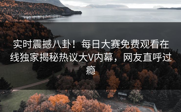实时震撼八卦！每日大赛免费观看在线独家揭秘热议大V内幕，网友直呼过瘾