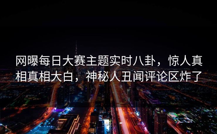 网曝每日大赛主题实时八卦，惊人真相真相大白，神秘人丑闻评论区炸了