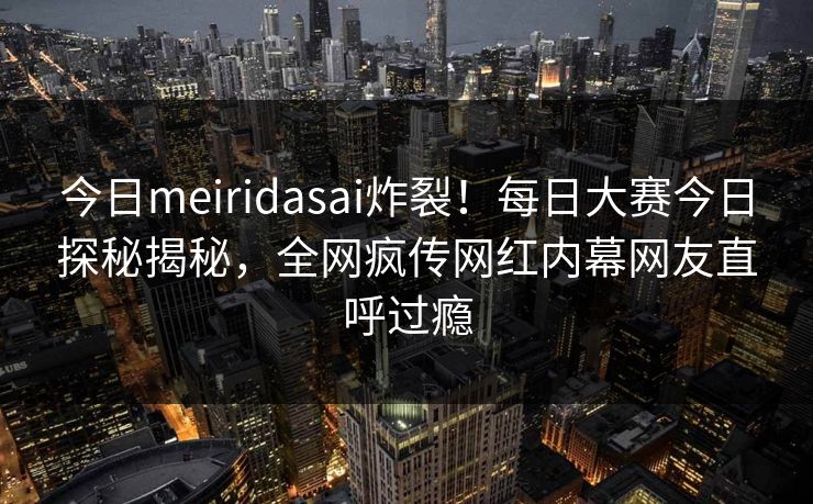 今日meiridasai炸裂！每日大赛今日探秘揭秘，全网疯传网红内幕网友直呼过瘾