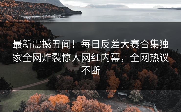 最新震撼丑闻！每日反差大赛合集独家全网炸裂惊人网红内幕，全网热议不断