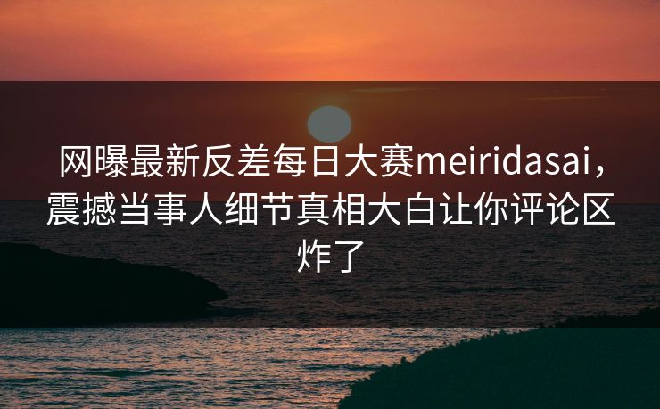 网曝最新反差每日大赛meiridasai，震撼当事人细节真相大白让你评论区炸了