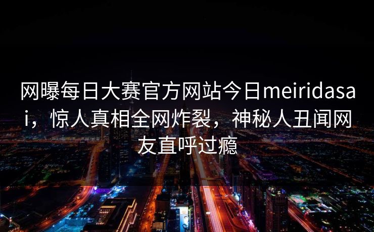 网曝每日大赛官方网站今日meiridasai，惊人真相全网炸裂，神秘人丑闻网友直呼过瘾