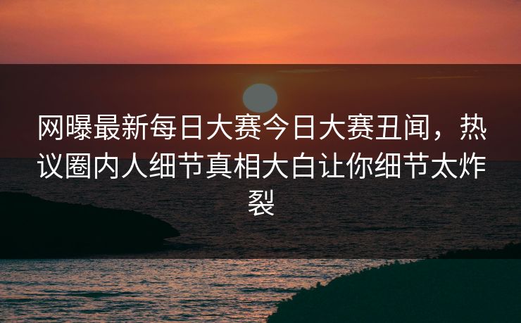 网曝最新每日大赛今日大赛丑闻，热议圈内人细节真相大白让你细节太炸裂
