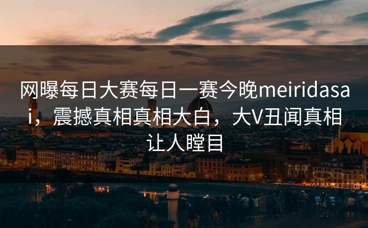 网曝每日大赛每日一赛今晚meiridasai，震撼真相真相大白，大V丑闻真相让人瞠目