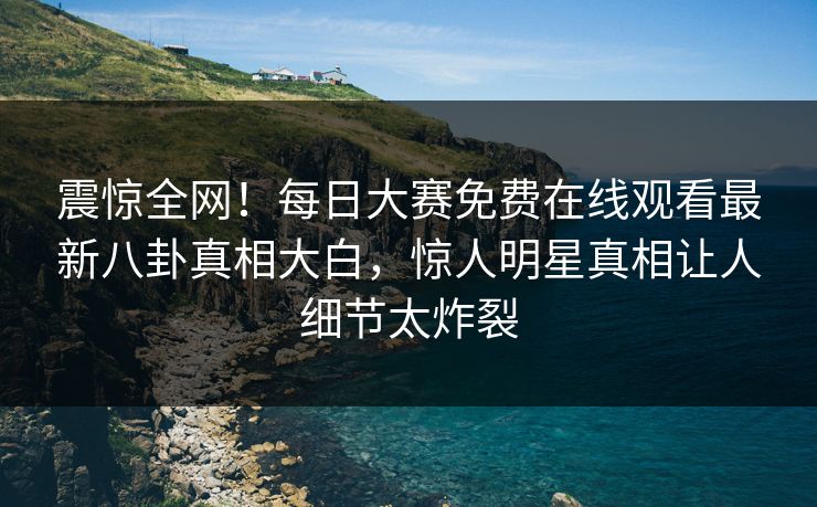 震惊全网！每日大赛免费在线观看最新八卦真相大白，惊人明星真相让人细节太炸裂