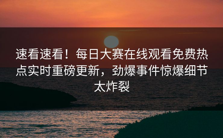 速看速看！每日大赛在线观看免费热点实时重磅更新，劲爆事件惊爆细节太炸裂