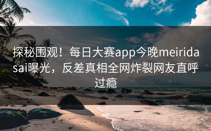 探秘围观！每日大赛app今晚meiridasai曝光，反差真相全网炸裂网友直呼过瘾