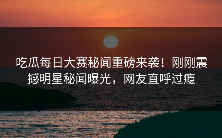 吃瓜每日大赛秘闻重磅来袭！刚刚震撼明星秘闻曝光，网友直呼过瘾