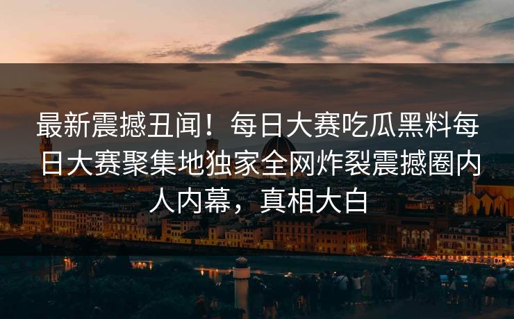 最新震撼丑闻！每日大赛吃瓜黑料每日大赛聚集地独家全网炸裂震撼圈内人内幕，真相大白