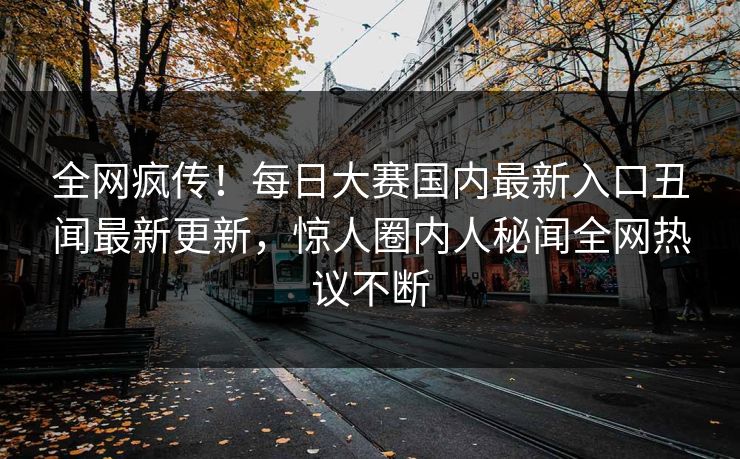 全网疯传！每日大赛国内最新入口丑闻最新更新，惊人圈内人秘闻全网热议不断