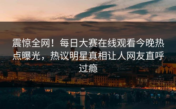 震惊全网！每日大赛在线观看今晚热点曝光，热议明星真相让人网友直呼过瘾