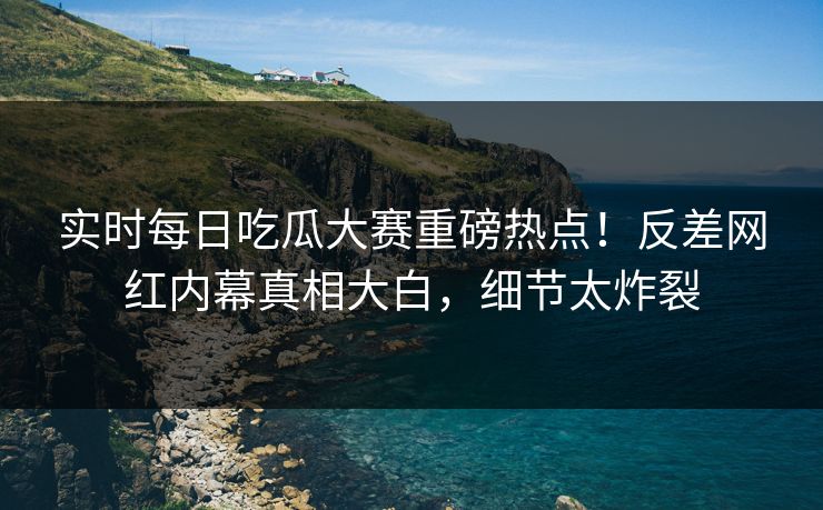 实时每日吃瓜大赛重磅热点！反差网红内幕真相大白，细节太炸裂
