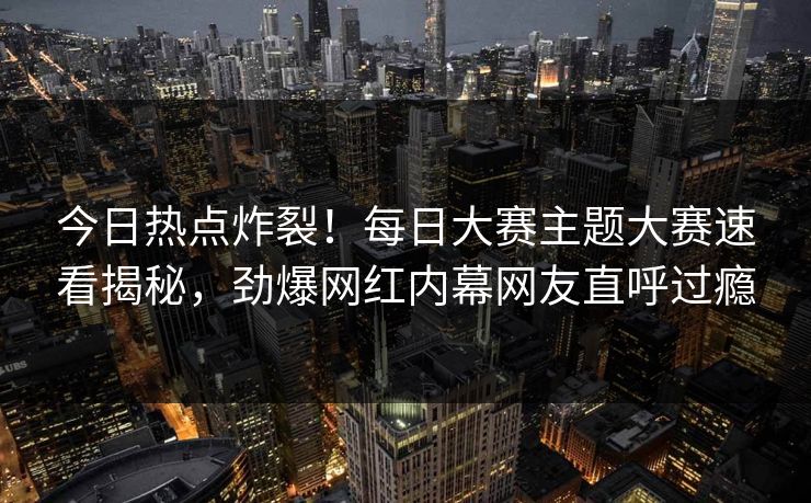 今日热点炸裂！每日大赛主题大赛速看揭秘，劲爆网红内幕网友直呼过瘾