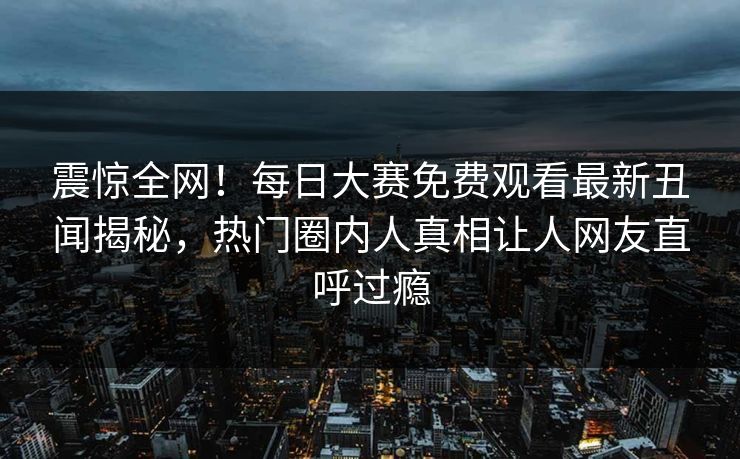 震惊全网！每日大赛免费观看最新丑闻揭秘，热门圈内人真相让人网友直呼过瘾