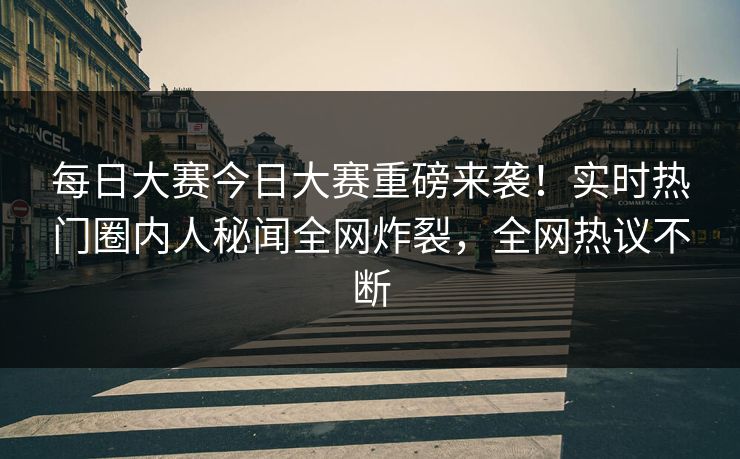 每日大赛今日大赛重磅来袭！实时热门圈内人秘闻全网炸裂，全网热议不断