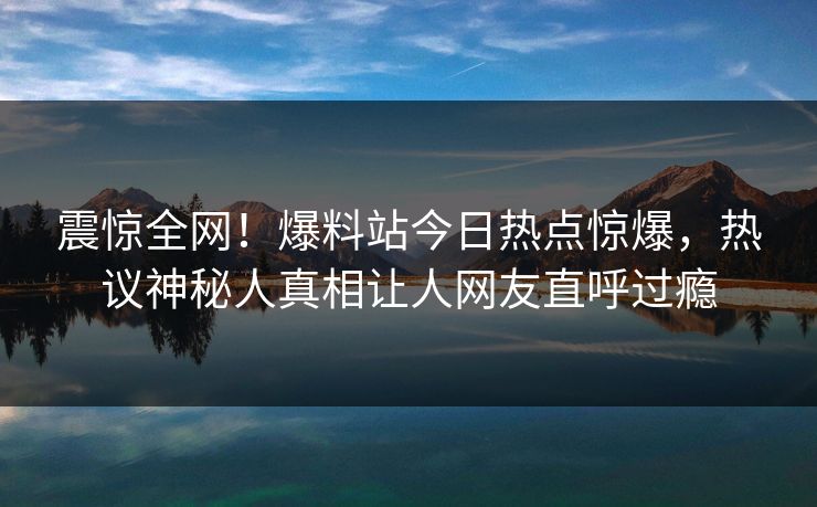 震惊全网！爆料站今日热点惊爆，热议神秘人真相让人网友直呼过瘾