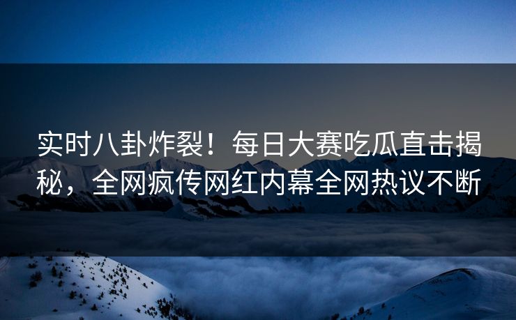 实时八卦炸裂！每日大赛吃瓜直击揭秘，全网疯传网红内幕全网热议不断